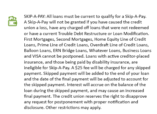 SKIP-A-PAY: All loans must be current to qualify for a Skip-A-Pay. A Skip-A-Pay will not be granted if you have caused the credit union a loss, have any charged off loans that were not redeemed or have a current Trouble Debt Restructure or Loan Modification. First Mortgages, Second Mortgages, Home Equity Line of Credit Loans, Prime Line of Credit Loans, Overdraft Line of Credit Loans, Balloon Loans, ERN Bridge Loans, Whatever Loans, Business Loans and VISA cannot be postponed. Loans with active creditor-placed insurance, and those being paid by disability insurance, are ineligible for Skip-A-Pay. A $25 fee will be charged for any skipped payment. Skipped payment will be added to the end of your loan and the date of the final payment will be adjusted to account for the skipped payment. Interest will accrue on the balance of the loan during the skipped payment, and may cause an increased final payment. The credit union reserves the right to disapprove any request for postponement with proper notification and disclosure. Other restrictions may apply.